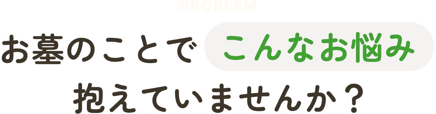 PROBLEM お墓のことでこんなお悩み抱えていませんか？
