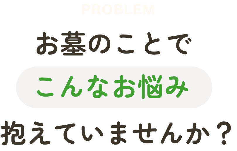 PROBLEM お墓のことでこんなお悩み抱えていませんか？